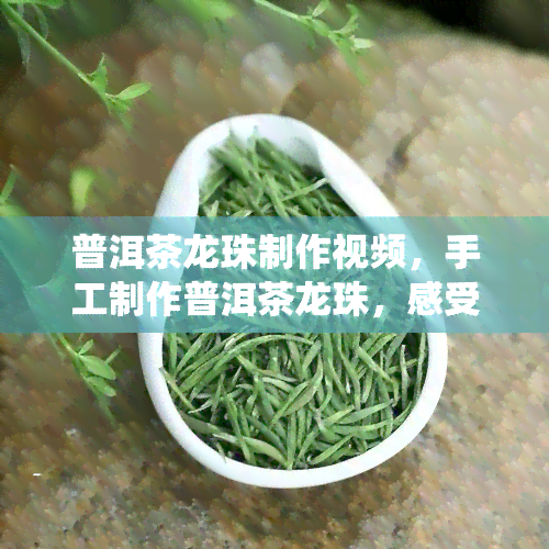 普洱茶龙珠制作视频，手工制作普洱茶龙珠，感受传统茶艺的魅力！