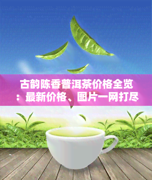 古韵陈香普洱茶价格全览：最新价格、图片一网打尽！