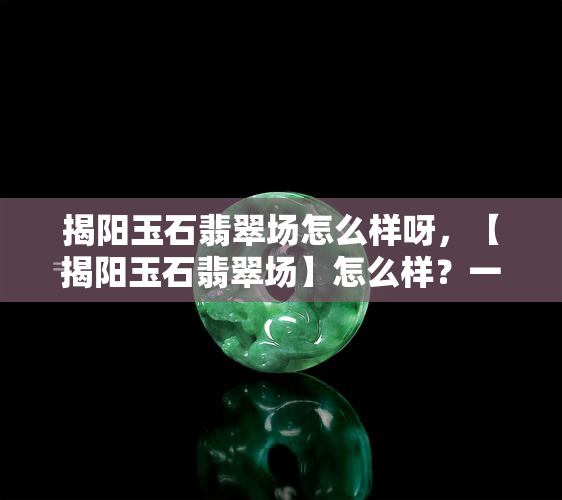 揭阳玉石翡翠场怎么样呀，【揭阳玉石翡翠场】怎么样？一站式购物天堂！