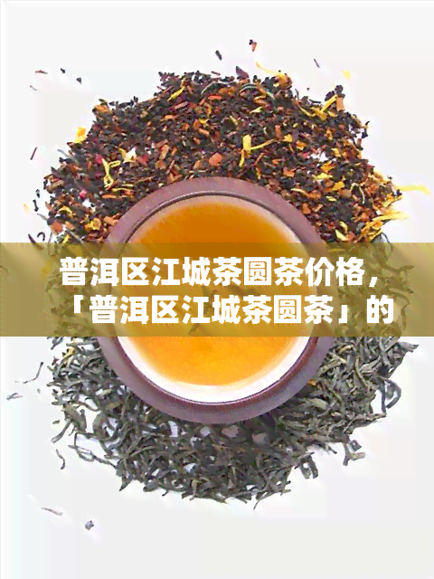 普洱区江城茶圆茶价格，「普洱区江城茶圆茶」的价格是多少？