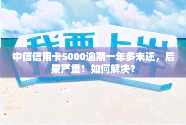 中信信用卡5000逾期一年多未还，后果严重！如何解决？