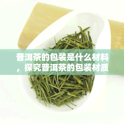 普洱茶的包装是什么材料，探究普洱茶的包装材质：哪种更适合保存和品饮？