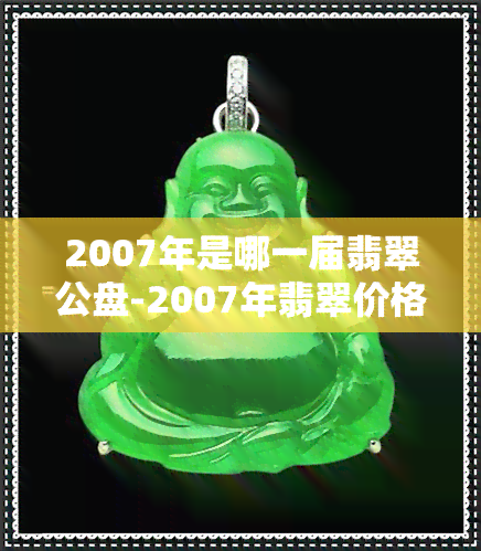 2007年是哪一届翡翠公盘-2007年翡翠价格