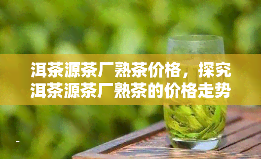 洱茶源茶厂熟茶价格，探究洱茶源茶厂熟茶的价格走势与品质特点