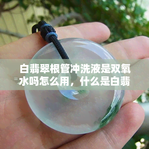 白翡翠根管冲洗液是双氧水吗怎么用，什么是白翡翠根管冲洗液？如何使用双氧水进行根管冲洗？