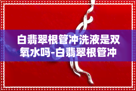 白翡翠根管冲洗液是双氧水吗-白翡翠根管冲洗液是双氧水吗怎么用