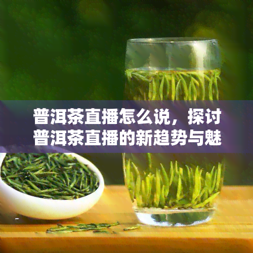 普洱茶直播怎么说，探讨普洱茶直播的新趋势与魅力