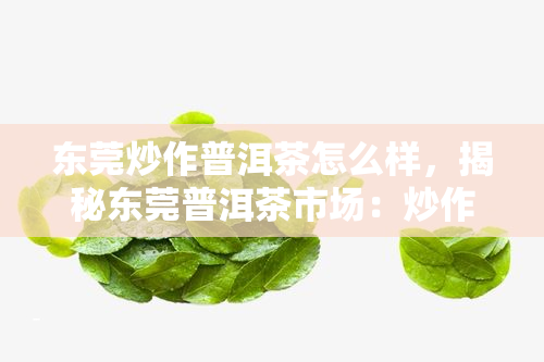 东莞炒作普洱茶怎么样，揭秘东莞普洱茶市场：炒作现象严重，消费者如何辨别真假？