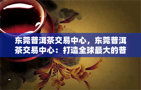 东莞普洱茶交易中心，东莞普洱茶交易中心：打造全球更大的普洱茶交易平台