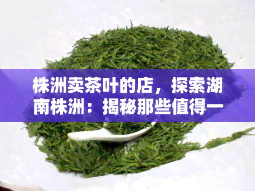 株洲卖茶叶的店，探索湖南株洲：揭秘那些值得一试的茶叶店