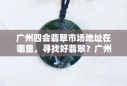 广州四会翡翠市场地址在哪里，寻找好翡翠？广州四会翡翠市场地址全攻略！