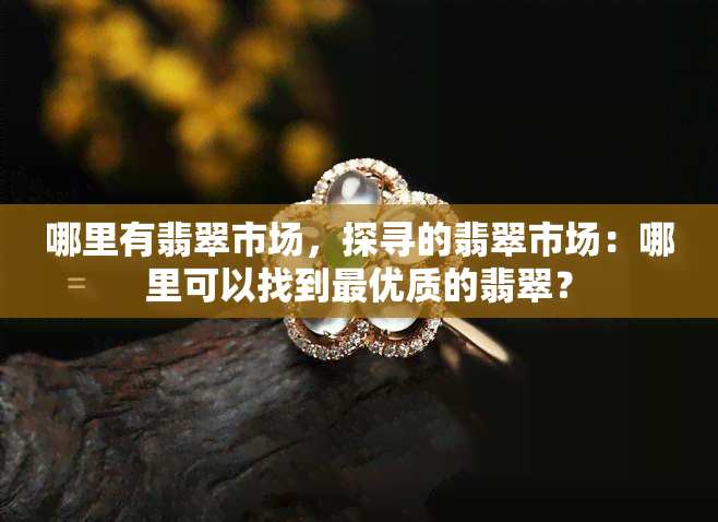 哪里有翡翠市场，探寻的翡翠市场：哪里可以找到更优质的翡翠？