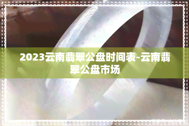 2023云南翡翠公盘时间表-云南翡翠公盘市场