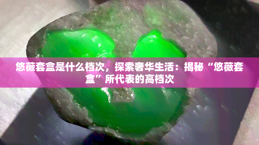 悠薇套盒是什么档次，探索奢华生活：揭秘“悠薇套盒”所代表的高档次