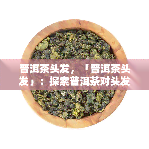 普洱茶头发，「普洱茶头发」：探索普洱茶对头发的神奇功效