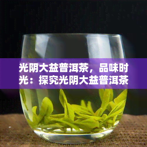 光阴大益普洱茶，品味时光：探究光阴大益普洱茶的魅力与价值