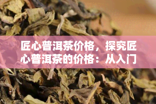 匠心普洱茶价格，探究匠心普洱茶的价格：从入门级到高端收藏品