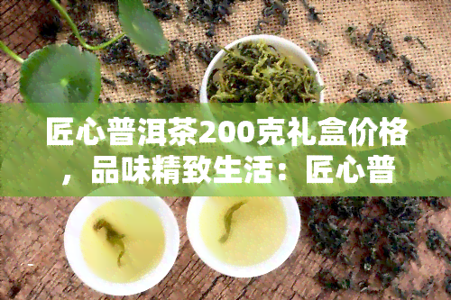 匠心普洱茶200克礼盒价格，品味精致生活：匠心普洱茶200克礼盒现正热卖中！