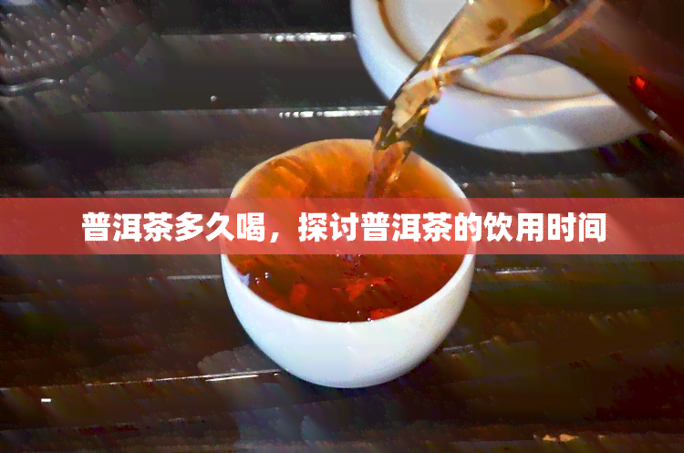 普洱茶多久喝，探讨普洱茶的饮用时间