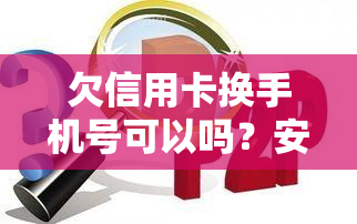 欠信用卡换手机号可以吗？安全吗？如何操作？