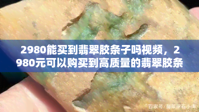 2980能买到翡翠胶条子吗视频，2980元可以购买到高质量的翡翠胶条子吗？看视频了解详情！