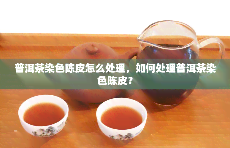 普洱茶染色陈皮怎么处理，如何处理普洱茶染色陈皮？