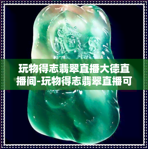 玩物得志翡翠直播大德直播间-玩物得志翡翠直播可信么