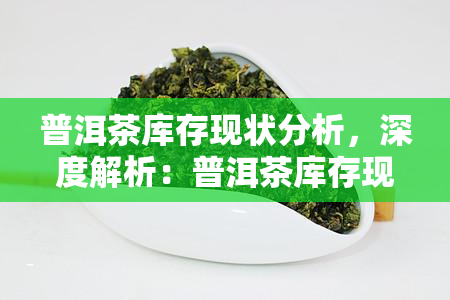 普洱茶库存现状分析，深度解析：普洱茶库存现状与市场趋势