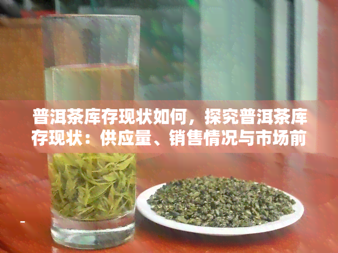 普洱茶库存现状如何，探究普洱茶库存现状：供应量、销售情况与市场前景分析