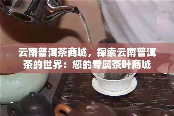 云南普洱茶商城，探索云南普洱茶的世界：您的专属茶叶商城