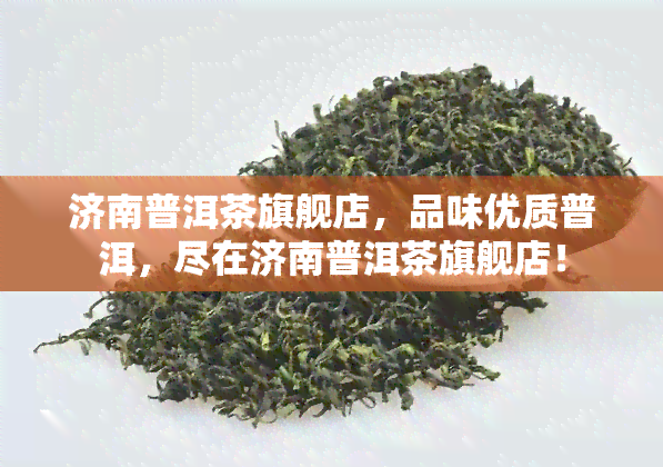 济南普洱茶旗舰店，品味优质普洱，尽在济南普洱茶旗舰店！