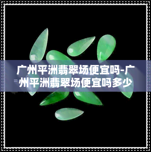 广州平洲翡翠场便宜吗-广州平洲翡翠场便宜吗多少钱