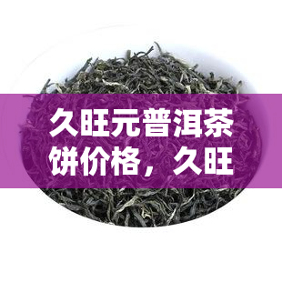 久旺元普洱茶饼价格，久旺元普洱茶饼：品味云南的韵味与价值