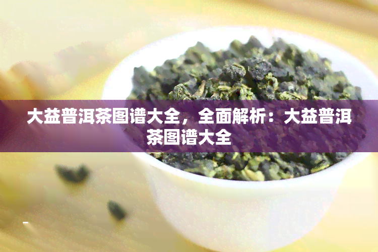 大益普洱茶图谱大全，全面解析：大益普洱茶图谱大全