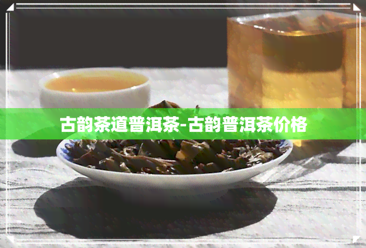 古韵茶道普洱茶-古韵普洱茶价格