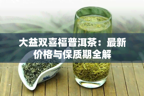 大益双喜福普洱茶：最新价格与保质期全解