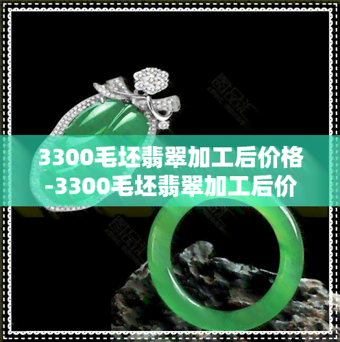 3300毛坯翡翠加工后价格-3300毛坯翡翠加工后价格会变吗