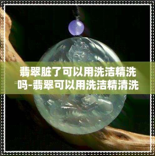 翡翠脏了可以用洗洁精洗吗-翡翠可以用洗洁精清洗吗