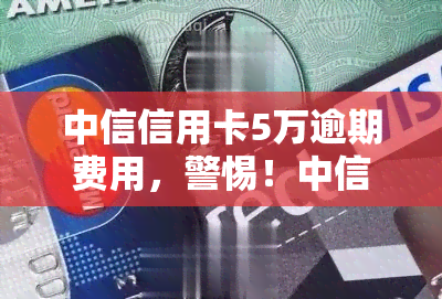 中信信用卡5万逾期费用，警惕！中信信用卡逾期5万元将产生高额费用