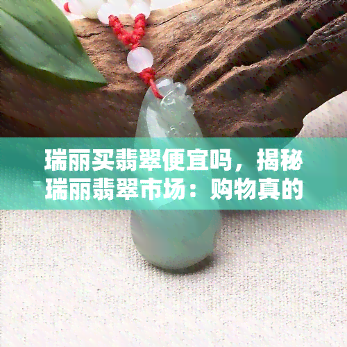 瑞丽买翡翠便宜吗，揭秘瑞丽翡翠市场：购物真的便宜吗？