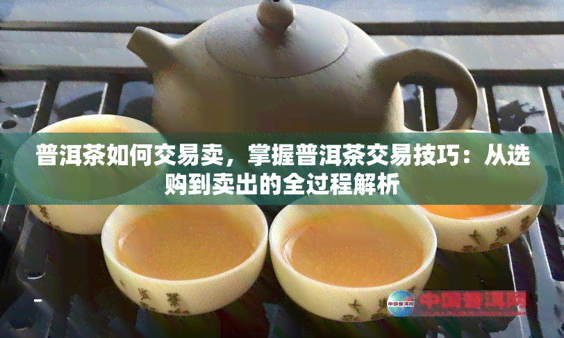 普洱茶如何交易卖，掌握普洱茶交易技巧：从选购到卖出的全过程解析