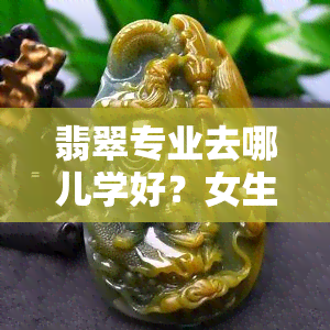 翡翠专业去哪儿学好？女生也适用，网友分享经验