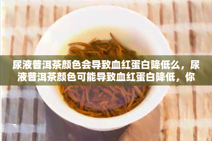 尿液普洱茶颜色会导致血红蛋白降低么，尿液普洱茶颜色可能导致血红蛋白降低，你需要知道的