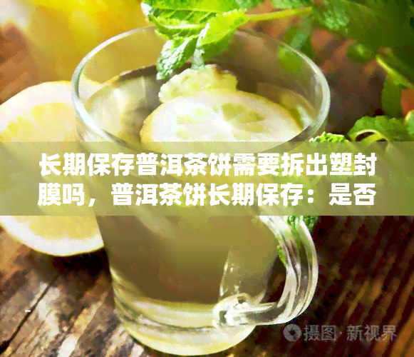 长期保存普洱茶饼需要拆出塑封膜吗，普洱茶饼长期保存：是否需要拆出塑封膜？