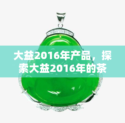 大益2016年产品，探索大益2016年的茶品系列：新品推荐与品尝指南