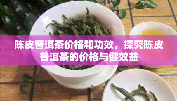 陈皮普洱茶价格和功效，探究陈皮普洱茶的价格与健效益