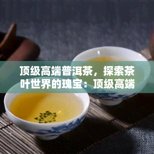 顶级高端普洱茶，探索茶叶世界的瑰宝：顶级高端普洱茶一览