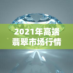 2021年高端翡翠市场行情如何，深度解析：2021年高端翡翠市场的行情走势与趋势预测