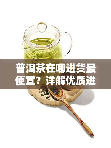 普洱茶在哪进货更便宜？详解优质进货渠道与方法