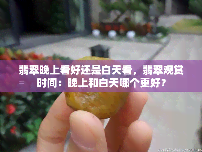 翡翠晚上看好还是白天看，翡翠观赏时间：晚上和白天哪个更好？